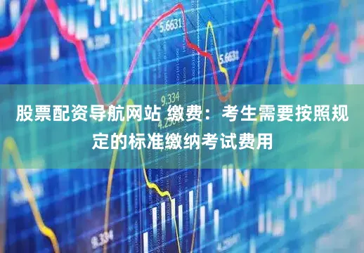 股票配资导航网站 缴费：考生需要按照规定的标准缴纳考试费用