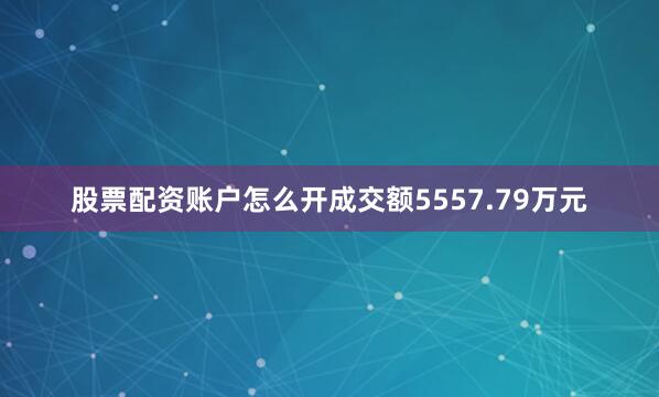 股票配资账户怎么开成交额5557.79万元