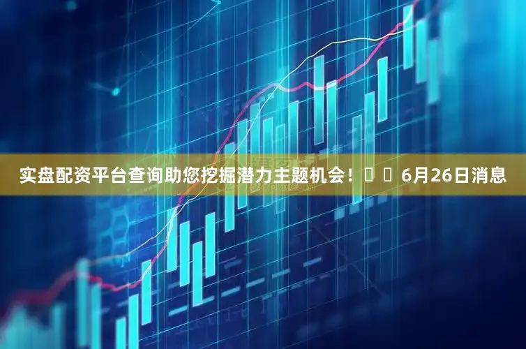 实盘配资平台查询助您挖掘潜力主题机会！		6月26日消息