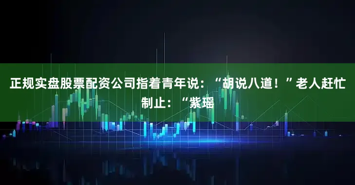正规实盘股票配资公司指着青年说：“胡说八道！”老人赶忙制止：“紫瑶