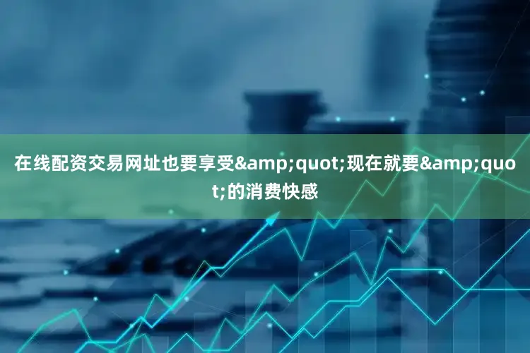 在线配资交易网址也要享受&quot;现在就要&quot;的消费快感