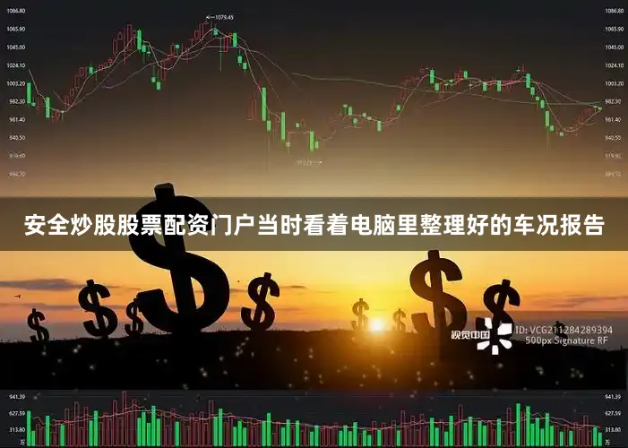 安全炒股股票配资门户当时看着电脑里整理好的车况报告