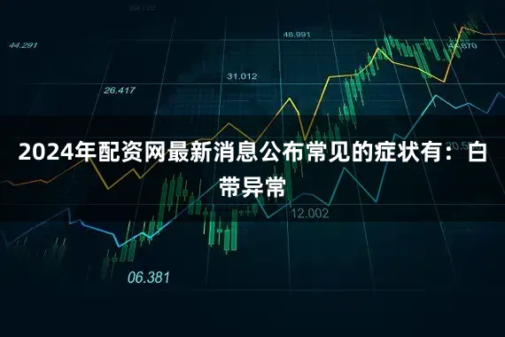 2024年配资网最新消息公布常见的症状有：白带异常