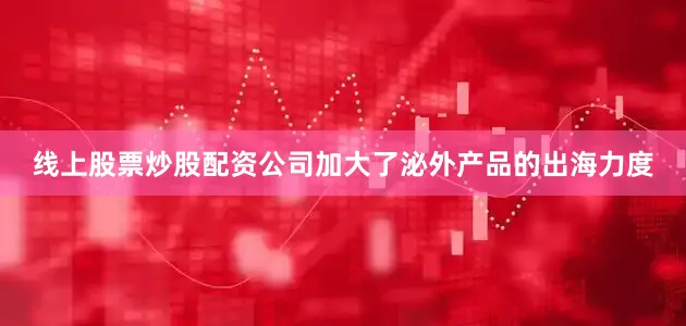 线上股票炒股配资公司加大了泌外产品的出海力度
