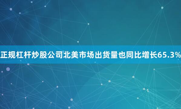 正规杠杆炒股公司北美市场出货量也同比增长65.3%